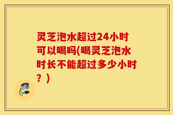 灵芝泡水超过24小时可以喝吗(喝灵芝泡水时长不能超过多少小时？)