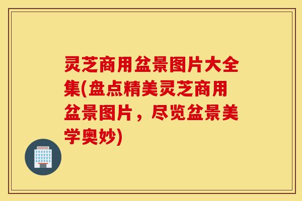 灵芝商用盆景图片大全集(盘点精美灵芝商用盆景图片	，尽览盆景美学奥妙)