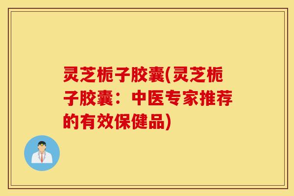 灵芝栀子胶囊(灵芝栀子胶囊：中医专家推荐的有效保健品)