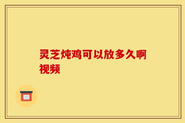 灵芝炖鸡可以放多久啊视频