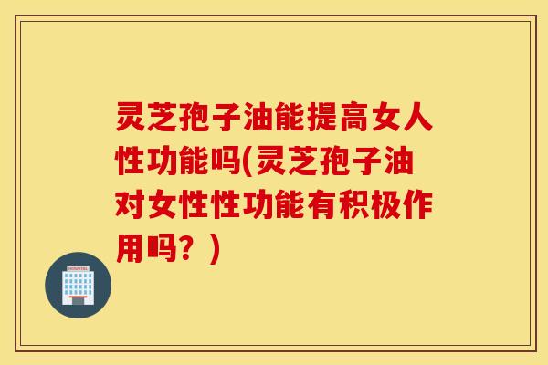 灵芝孢子油能提高女人性功能吗(灵芝孢子油对女性性功能有积极作用吗？)