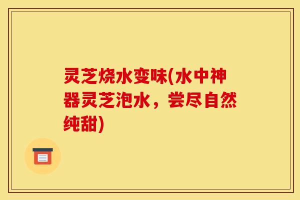 灵芝烧水变味(水中神器灵芝泡水，尝尽自然纯甜)
