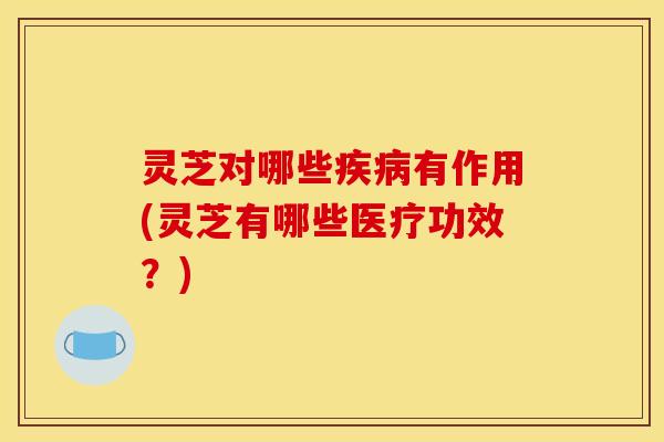 灵芝对哪些疾病有作用(灵芝有哪些医疗功效？)