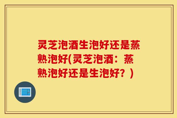 灵芝泡酒生泡好还是蒸熟泡好(灵芝泡酒：蒸熟泡好还是生泡好？)