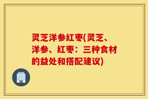 灵芝洋参红枣(灵芝、洋参、红枣：三种食材的益处和搭配建议)
