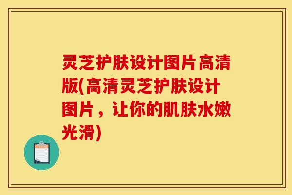灵芝护肤设计图片高清版(高清灵芝护肤设计图片，让你的肌肤水嫩光滑)