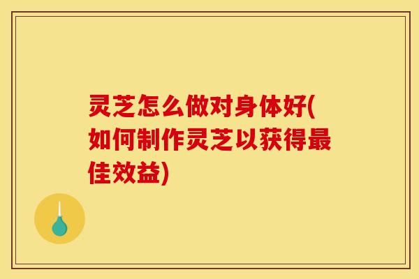 灵芝怎么做对身体好(如何制作灵芝以获得最佳效益)