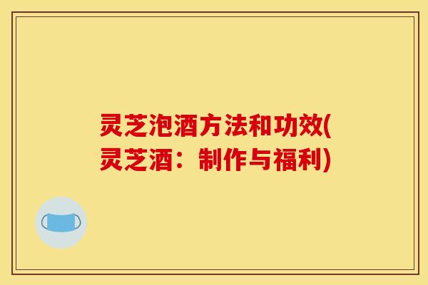 灵芝泡酒方法和功效(灵芝酒：制作与福利)