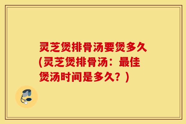 灵芝煲排骨汤要煲多久(灵芝煲排骨汤：最佳煲汤时间是多久？)