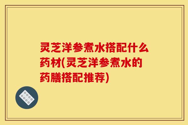 灵芝洋参煮水搭配什么药材(灵芝洋参煮水的药膳搭配推荐)