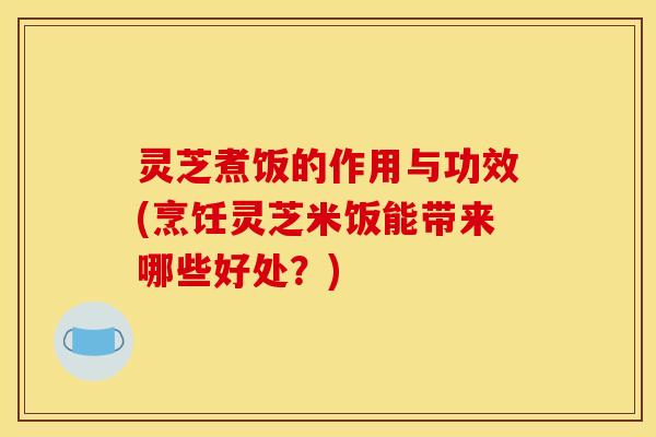 灵芝煮饭的作用与功效(烹饪灵芝米饭能带来哪些好处？)
