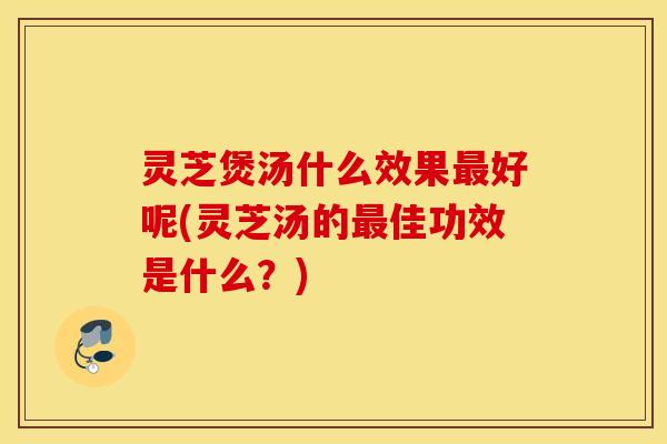 灵芝煲汤什么效果最好呢(灵芝汤的最佳功效是什么？)