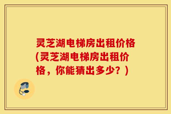 灵芝湖电梯房出租价格(灵芝湖电梯房出租价格	，你能猜出多少？)