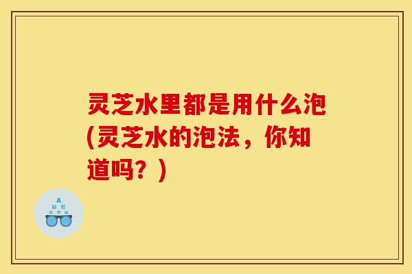 灵芝水里都是用什么泡(灵芝水的泡法，你知道吗？)