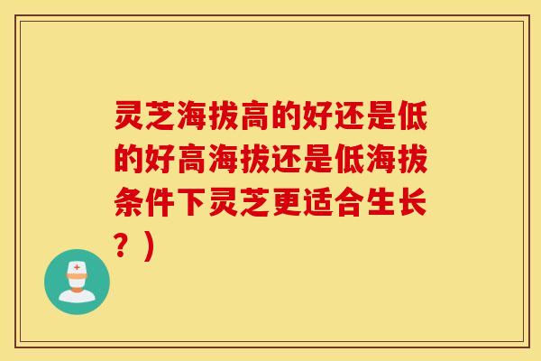 灵芝海拔高的好还是低的好高海拔还是低海拔条件下灵芝更适合生长？)