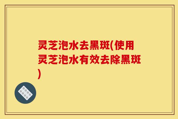 灵芝泡水去黑斑(使用灵芝泡水有效去除黑斑)