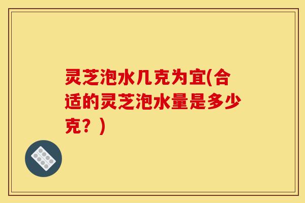 灵芝泡水几克为宜(合适的灵芝泡水量是多少克？)
