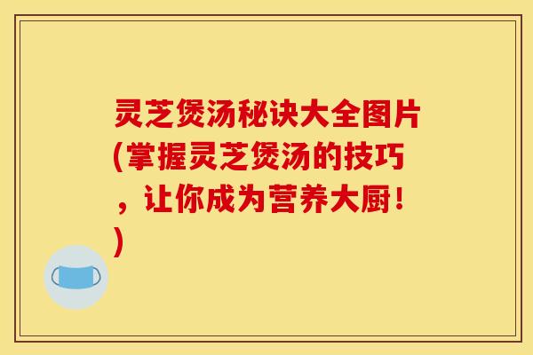 灵芝煲汤秘诀大全图片(掌握灵芝煲汤的技巧	，让你成为营养大厨！)