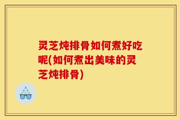 灵芝炖排骨如何煮好吃呢(如何煮出美味的灵芝炖排骨)