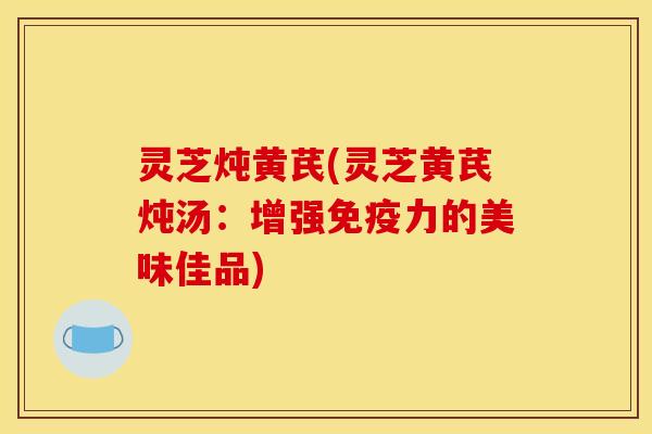 灵芝炖黄芪(灵芝黄芪炖汤：增强免疫力的美味佳品)