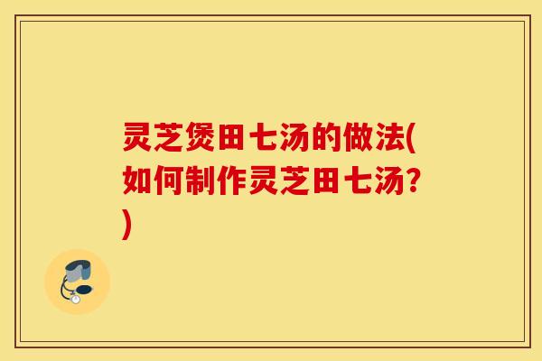 灵芝煲田七汤的做法(如何制作灵芝田七汤？)