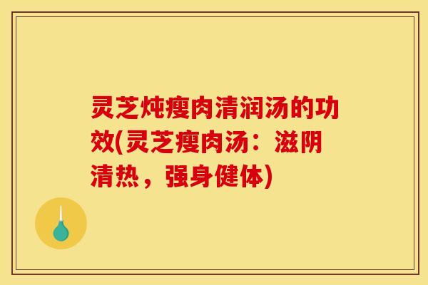灵芝炖瘦肉清润汤的功效(灵芝瘦肉汤：滋阴清热，强身健体)