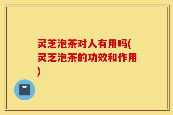灵芝泡茶对人有用吗(灵芝泡茶的功效和作用)