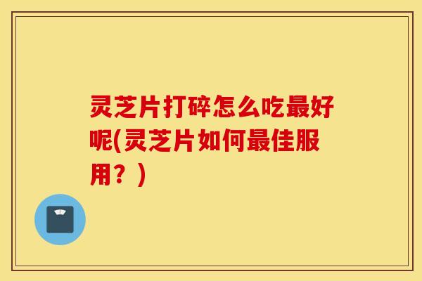 灵芝片打碎怎么吃最好呢(灵芝片如何最佳服用？)