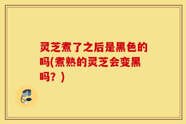 灵芝煮了之后是黑色的吗(煮熟的灵芝会变黑吗？)