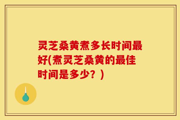 灵芝桑黄煮多长时间最好(煮灵芝桑黄的最佳时间是多少？)