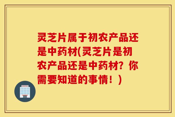 灵芝片属于初农产品还是中药材(灵芝片是初农产品还是中药材？你需要知道的事情！)