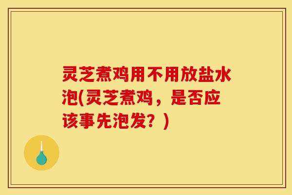 灵芝煮鸡用不用放盐水泡(灵芝煮鸡	，是否应该事先泡发？)