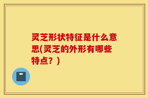 灵芝形状特征是什么意思(灵芝的外形有哪些特点？)