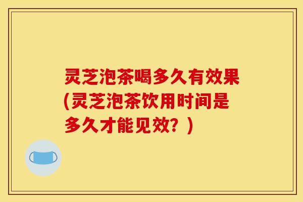 灵芝泡茶喝多久有效果(灵芝泡茶饮用时间是多久才能见效？)
