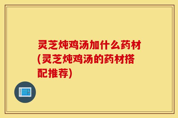 灵芝炖鸡汤加什么药材(灵芝炖鸡汤的药材搭配推荐)