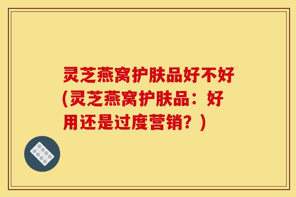 灵芝燕窝护肤品好不好(灵芝燕窝护肤品：好用还是过度营销？)