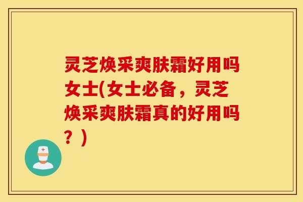 灵芝焕采爽肤霜好用吗女士(女士必备	，灵芝焕采爽肤霜真的好用吗？)