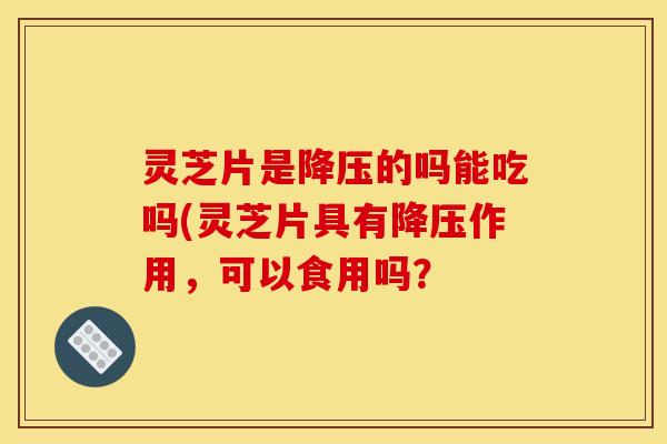 灵芝片是降压的吗能吃吗(灵芝片具有降压作用，可以食用吗？