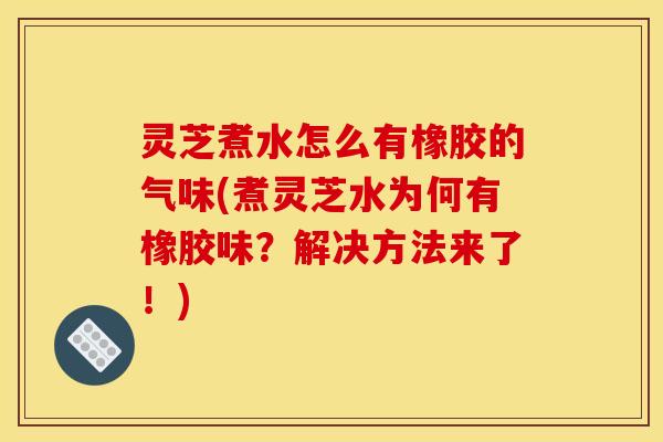 灵芝煮水怎么有橡胶的气味(煮灵芝水为何有橡胶味？解决方法来了！)