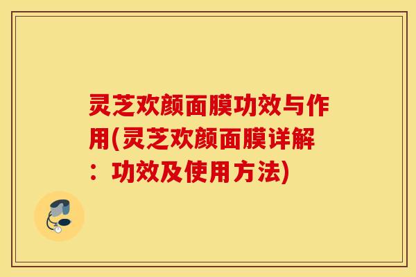 灵芝欢颜面膜功效与作用(灵芝欢颜面膜详解：功效及使用方法)
