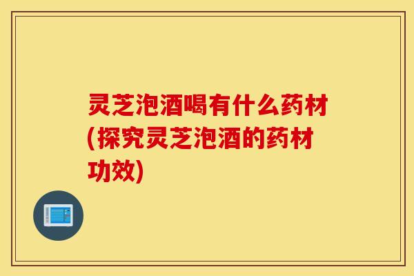 灵芝泡酒喝有什么药材(探究灵芝泡酒的药材功效)