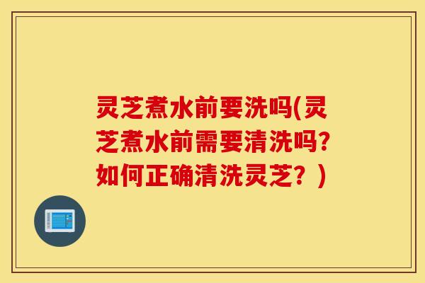 灵芝煮水前要洗吗(灵芝煮水前需要清洗吗？如何正确清洗灵芝？)
