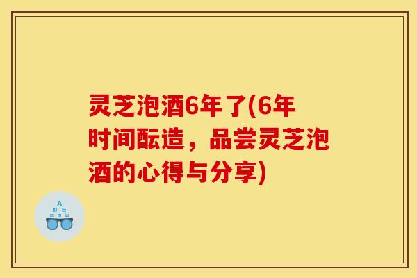 灵芝泡酒6年了(6年时间酝造，品尝灵芝泡酒的心得与分享)