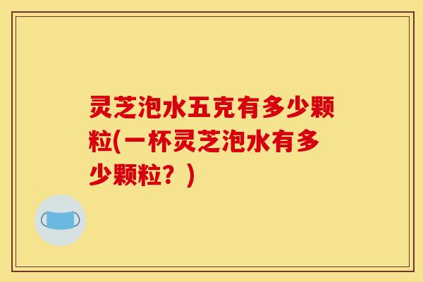 灵芝泡水五克有多少颗粒(一杯灵芝泡水有多少颗粒？)