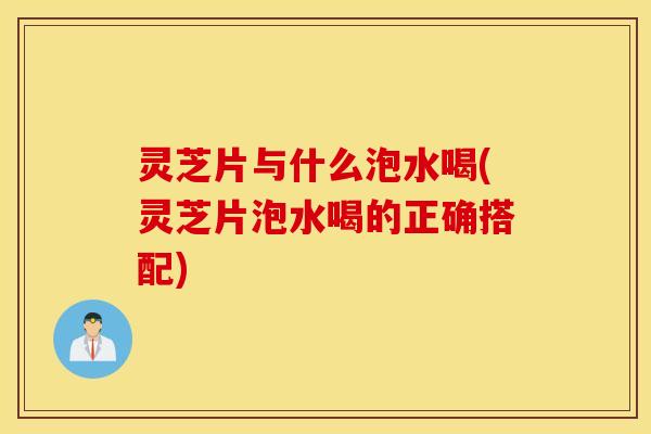 灵芝片与什么泡水喝(灵芝片泡水喝的正确搭配)