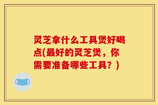 灵芝拿什么工具煲好喝点(最好的灵芝煲	，你需要准备哪些工具？)