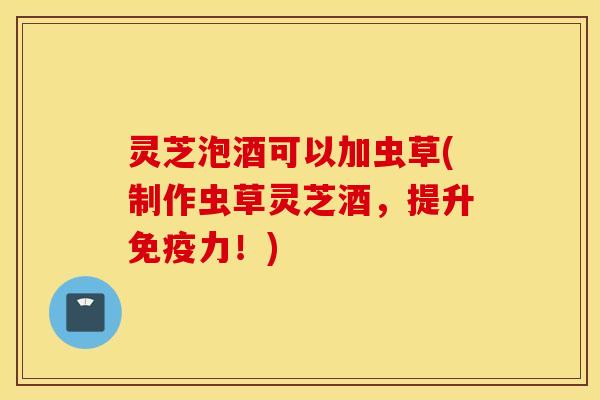 灵芝泡酒可以加虫草(制作虫草灵芝酒，提升免疫力！)