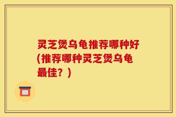 灵芝煲乌龟推荐哪种好(推荐哪种灵芝煲乌龟最佳？)