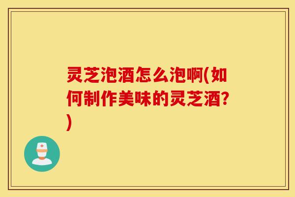 灵芝泡酒怎么泡啊(如何制作美味的灵芝酒？)