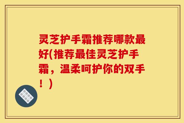 灵芝护手霜推荐哪款最好(推荐最佳灵芝护手霜，温柔呵护你的双手！)